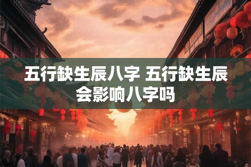 五行缺生辰八字 五行缺生辰会影响八字吗 五行缺生辰八字 五行缺生辰会影响八字吗