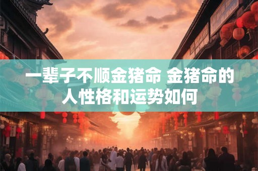 一辈子不顺金猪命 金猪命的人性格和运势如何