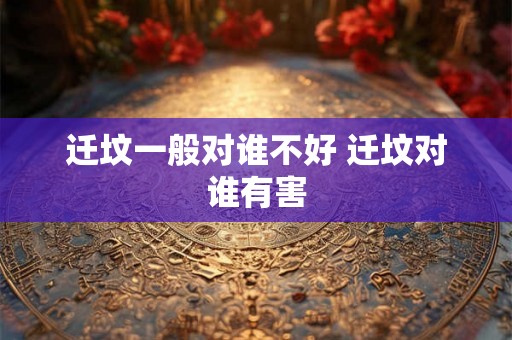迁坟一般对谁不好 迁坟对谁有害