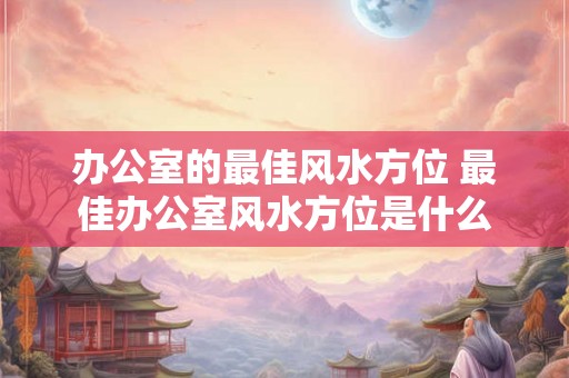 办公室的最佳风水方位 最佳办公室风水方位是什么
