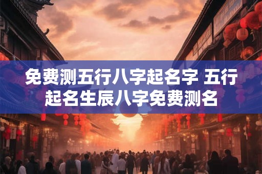 免费测五行八字起名字 五行起名生辰八字免费测名 免费测五行八字起名字 五行起名生辰八字免费测名