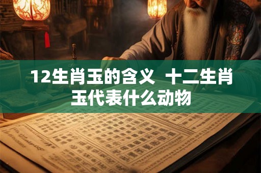 12生肖玉的含义  十二生肖玉代表什么动物