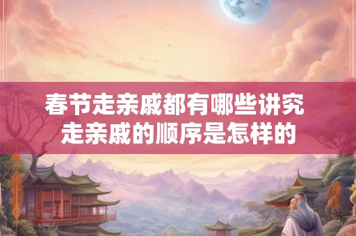 春节走亲戚都有哪些讲究 走亲戚的顺序是怎样的