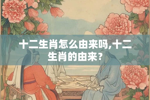 十二生肖怎么由来吗,十二生肖的由来？