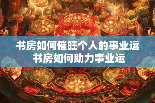 书房如何催旺个人的事业运 书房如何助力事业运 书房如何催旺个人的事业运 书房如何助力事业运