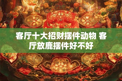 客厅十大招财摆件动物 客厅放鹿摆件好不好 客厅十大招财摆件动物 客厅放鹿摆件好不好