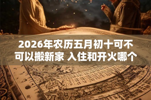 2026年农历五月初十可不可以搬新家 入住和开火哪个算搬家