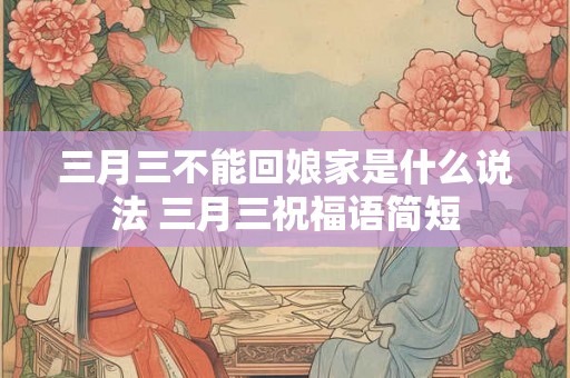 三月三不能回娘家是什么说法 三月三祝福语简短 三月三不能回娘家是什么说法 三月三祝福语简短