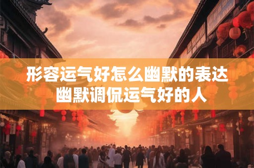 形容运气好怎么幽默的表达 幽默调侃运气好的人 形容运气好怎么幽默的表达 幽默调侃运气好的人