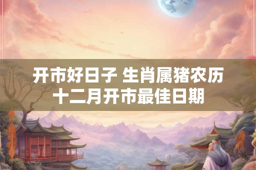 开市好日子 生肖属猪农历十二月开市最佳日期