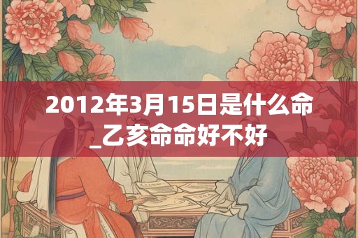 2012年3月15日是什么命_乙亥命命好不好