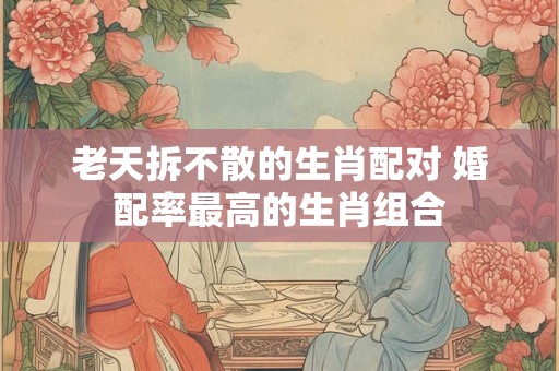 老天拆不散的生肖配对 婚配率最高的生肖组合