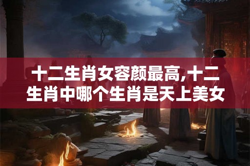 十二生肖女容颜最高,十二生肖中哪个生肖是天上美女之称