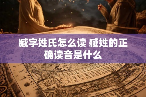 臧字姓氏怎么读 臧姓的正确读音是什么 臧字姓氏怎么读 臧姓的正确读音是什么