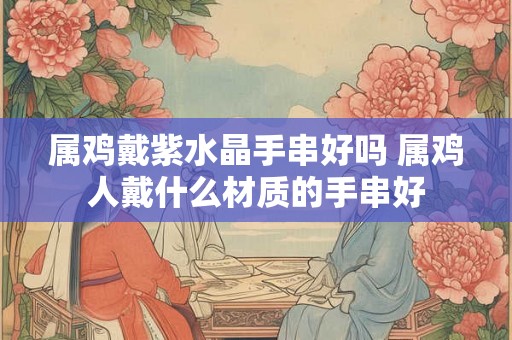属鸡戴紫水晶手串好吗 属鸡人戴什么材质的手串好