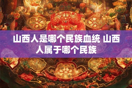 山西人是哪个民族血统 山西人属于哪个民族