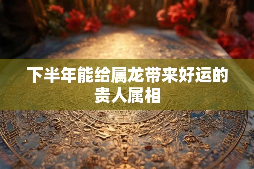下半年能给属龙带来好运的贵人属相