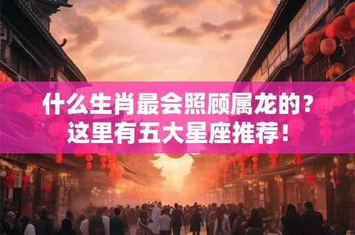 什么生肖最会照顾属龙的？这里有五大星座推荐！