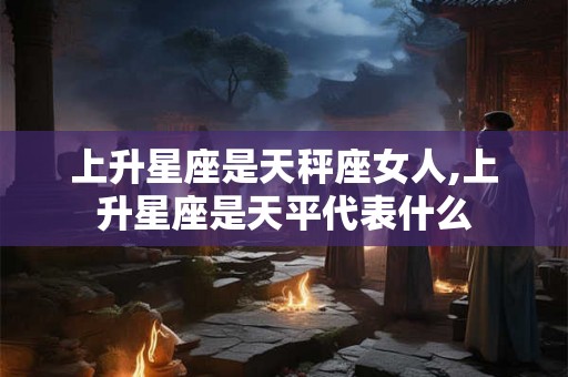 上升星座是天秤座女人,上升星座是天平代表什么
