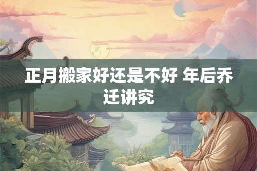 正月搬家好还是不好 年后乔迁讲究