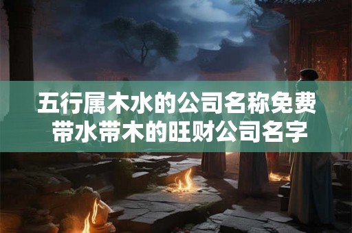 五行属木水的公司名称免费 带水带木的旺财公司名字 五行属木水的公司名称免费 带水带木的旺财公司名字
