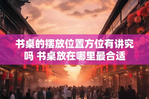 书桌的摆放位置方位有讲究吗 书桌放在哪里最合适