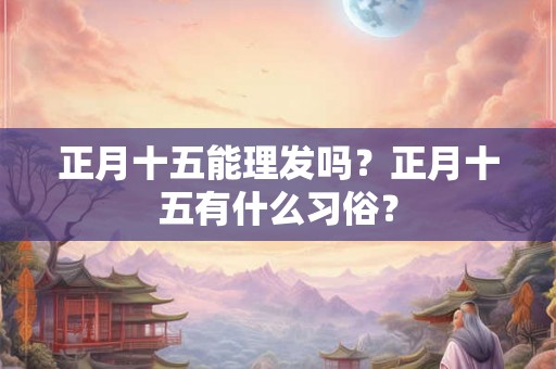 正月十五能理发吗?正月十五有什么习俗? 正月十五能理发吗?正月十五有什么习俗?