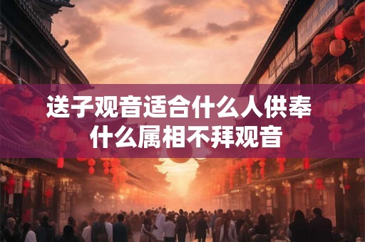 送子观音适合什么人供奉  什么属相不拜观音