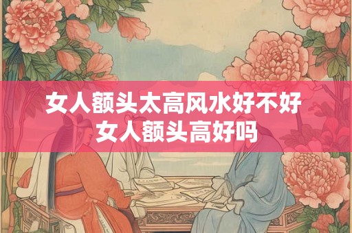 女人额头太高风水好不好 女人额头高好吗
