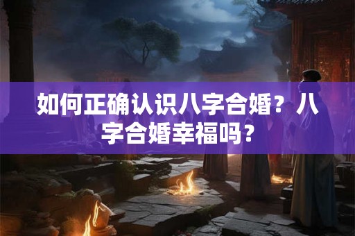 如何正确认识八字合婚？八字合婚幸福吗？