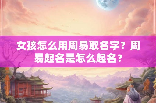 女孩怎么用周易取名字？周易起名是怎么起名？