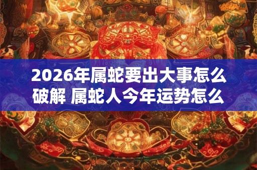 2026年属蛇要出大事怎么破解 属蛇人今年运势怎么样 2026年属蛇要出大事怎么破解 属蛇人今年运势怎么样