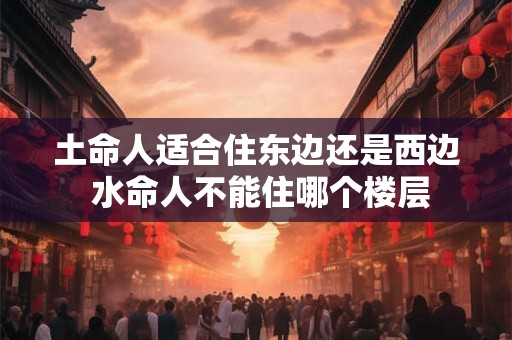 土命人适合住东边还是西边 水命人不能住哪个楼层 土命人适合住东边还是西边 水命人不能住哪个楼层