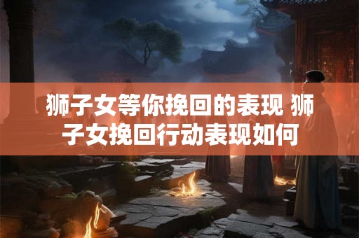 狮子女等你挽回的表现 狮子女挽回行动表现如何