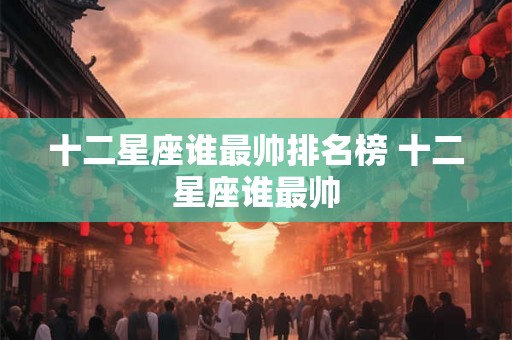 十二星座谁最帅排名榜 十二星座谁最帅 十二星座谁最帅排名榜 十二星座谁最帅