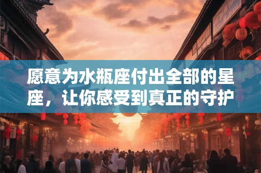 愿意为水瓶座付出全部的星座，让你感受到真正的守护