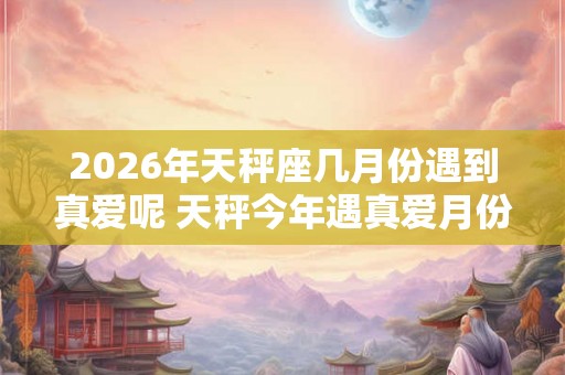 2026年天秤座几月份遇到真爱呢 天秤今年遇真爱月份