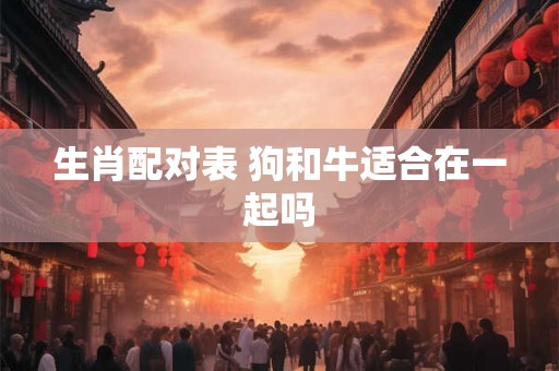 生肖配对表 狗和牛适合在一起吗 生肖配对表 狗和牛适合在一起吗
