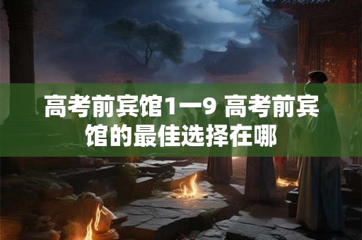 高考前宾馆1一9 高考前宾馆的最佳选择在哪