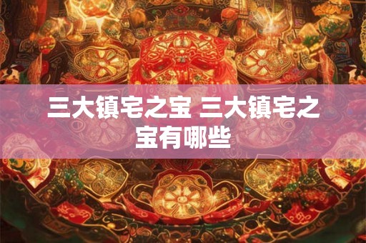 三大镇宅之宝 三大镇宅之宝有哪些