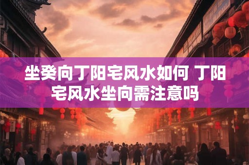 坐癸向丁阳宅风水如何 丁阳宅风水坐向需注意吗 坐癸向丁阳宅风水如何 丁阳宅风水坐向需注意吗