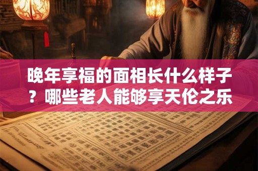 晚年享福的面相长什么样子？哪些老人能够享天伦之乐？