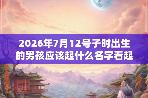 2026年7月12号子时出生的男孩应该起什么名字看起来才大方