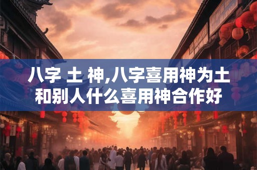 八字 土 神,八字喜用神为土和别人什么喜用神合作好