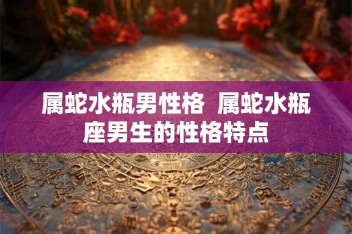 属蛇水瓶男性格  属蛇水瓶座男生的性格特点