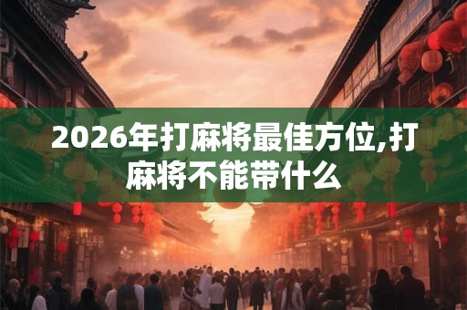 2026年打麻将最佳方位,打麻将不能带什么