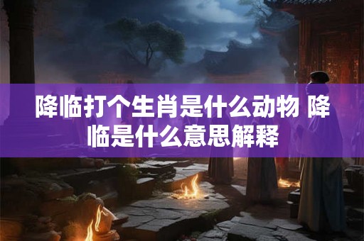 降临打个生肖是什么动物 降临是什么意思解释