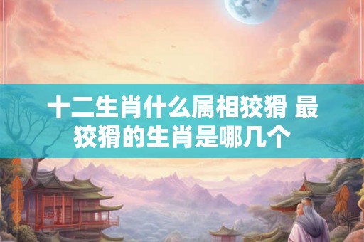 十二生肖什么属相狡猾 最狡猾的生肖是哪几个 十二生肖什么属相狡猾 最狡猾的生肖是哪几个