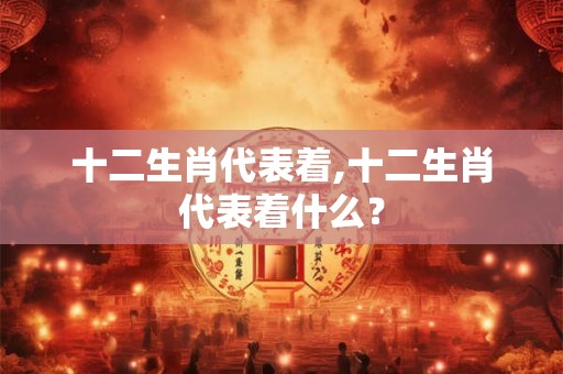 十二生肖代表着,十二生肖代表着什么？