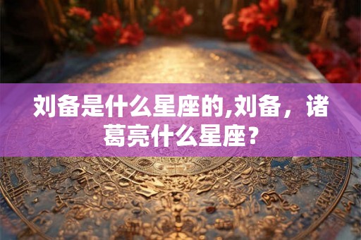 刘备是什么星座的,刘备，诸葛亮什么星座？